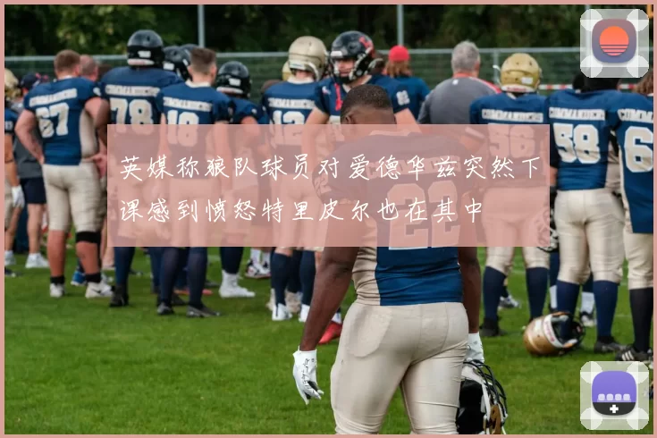英媒称狼队球员对爱德华兹突然下课感到愤怒特里皮尔也在其中
