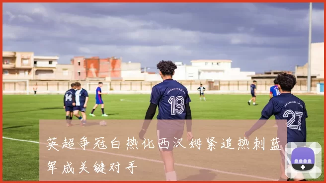 英超争冠白热化西汉姆紧追热刺蓝军成关键对手