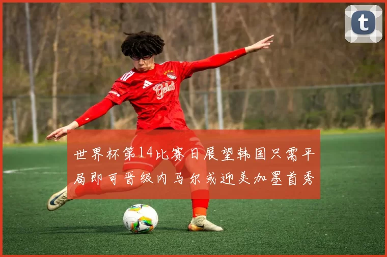 世界杯第14比赛日展望韩国只需平局即可晋级内马尔或迎美加墨首秀