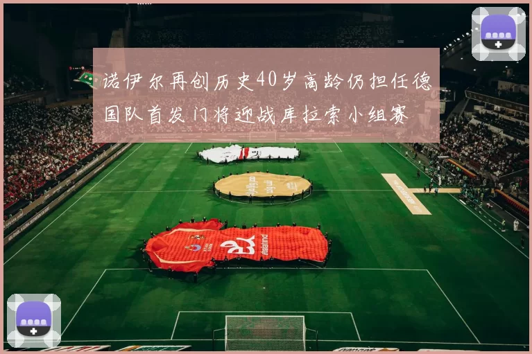 诺伊尔再创历史40岁高龄仍担任德国队首发门将迎战库拉索小组赛