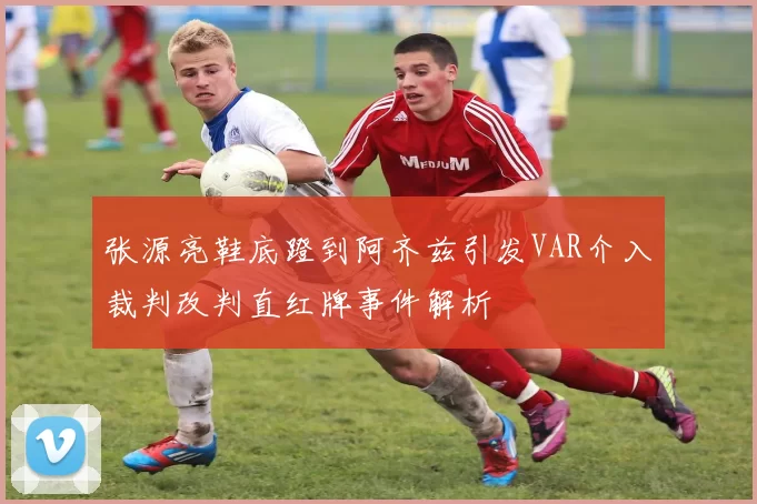 张源亮鞋底蹬到阿齐兹引发VAR介入裁判改判直红牌事件解析