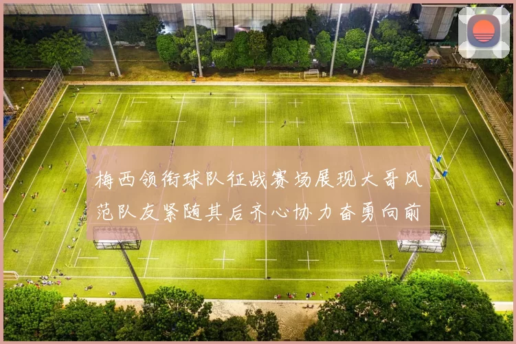 梅西领衔球队征战赛场展现大哥风范队友紧随其后齐心协力奋勇向前