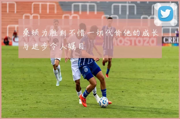 桑顿为胜利不惜一切代价他的成长与进步令人瞩目