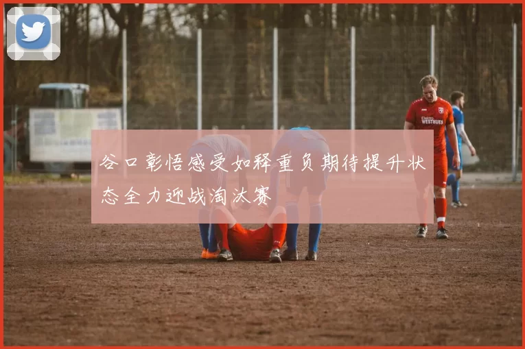 谷口彰悟感受如释重负期待提升状态全力迎战淘汰赛
