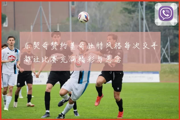 东契奇赞约基奇独特风格每次交手都让比赛充满精彩与悬念