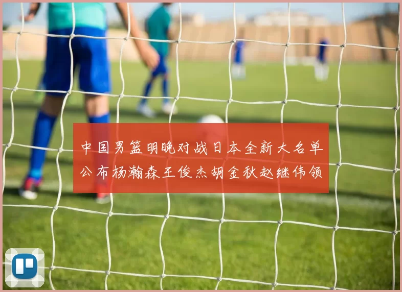 中国男篮明晚对战日本全新大名单公布杨瀚森王俊杰胡金秋赵继伟领衔出战