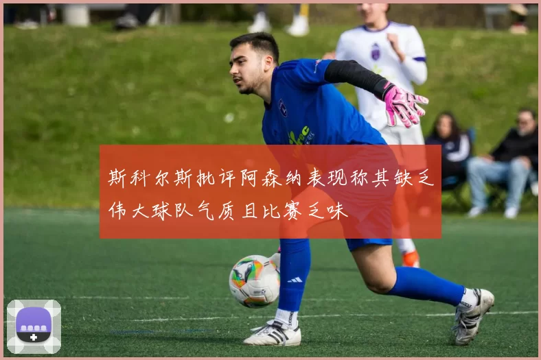 斯科尔斯批评阿森纳表现称其缺乏伟大球队气质且比赛乏味