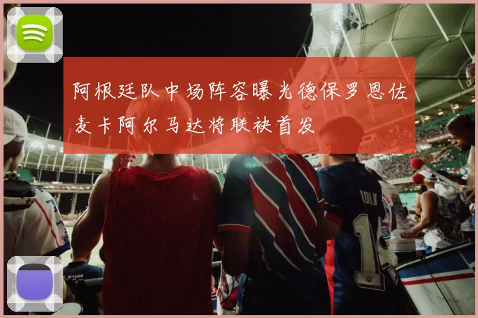 阿根廷队中场阵容曝光德保罗恩佐麦卡阿尔马达将联袂首发