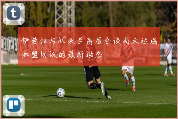 伊劳拉与AC米兰高层会谈尚未达成加盟协议的最新动态