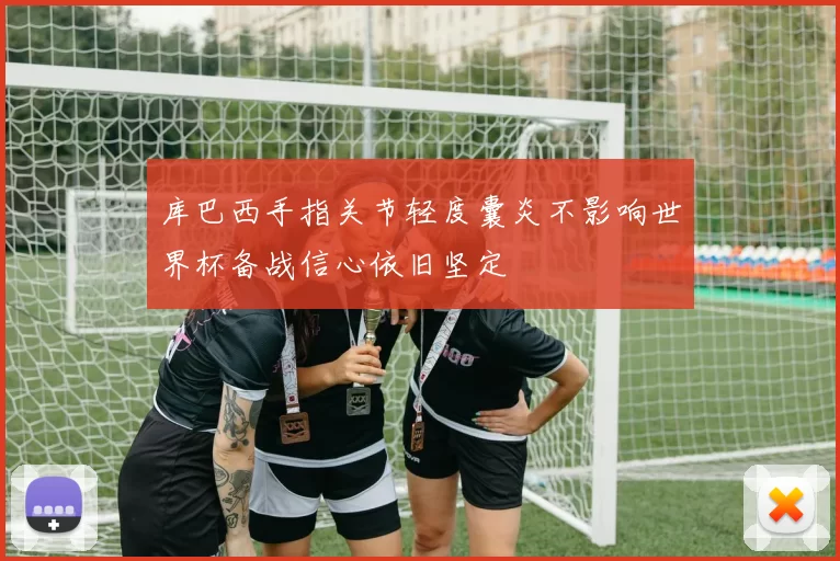 库巴西手指关节轻度囊炎不影响世界杯备战信心依旧坚定
