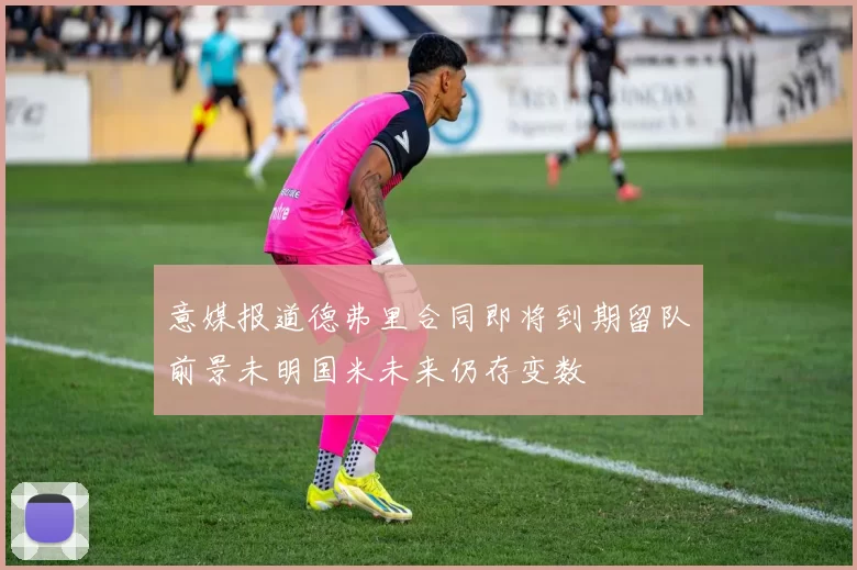 意媒报道德弗里合同即将到期留队前景未明国米未来仍存变数