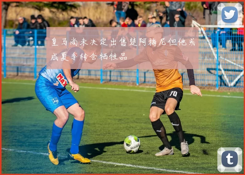皇马尚未决定出售楚阿梅尼但他或成夏季转会牺牲品
