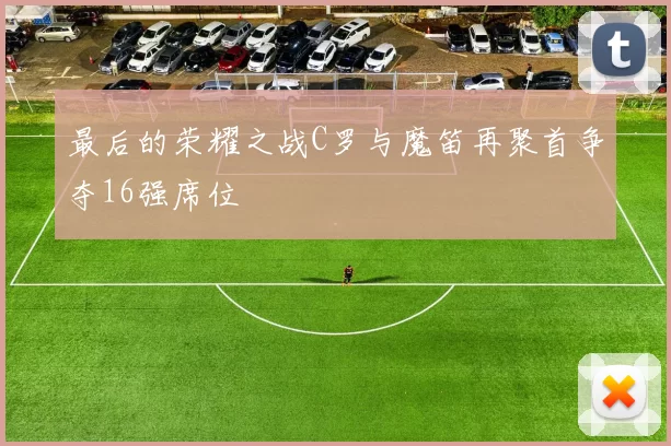 最后的荣耀之战C罗与魔笛再聚首争夺16强席位