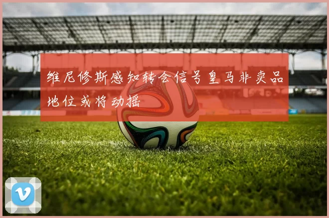 维尼修斯感知转会信号皇马非卖品地位或将动摇