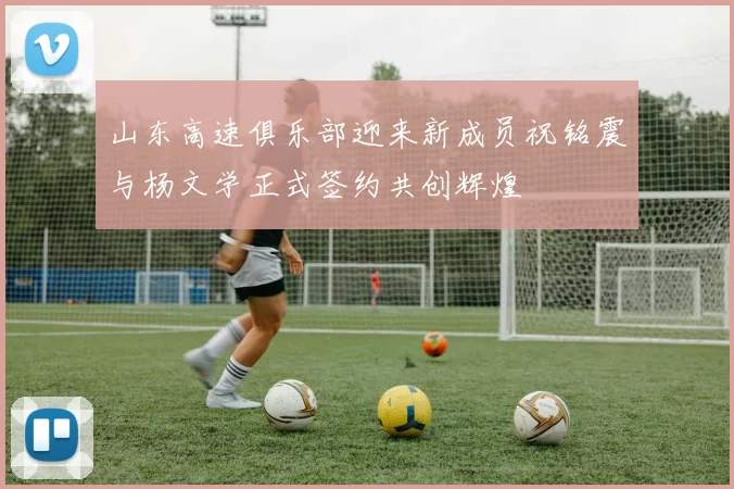 山东高速俱乐部迎来新成员祝铭震与杨文学正式签约共创辉煌