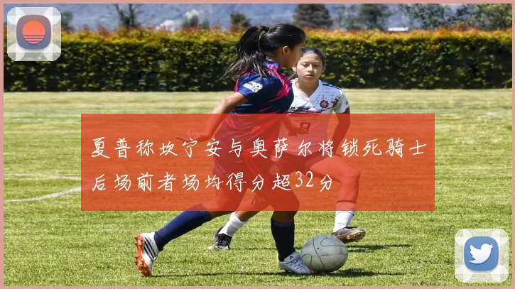 夏普称坎宁安与奥萨尔将锁死骑士后场前者场均得分超32分