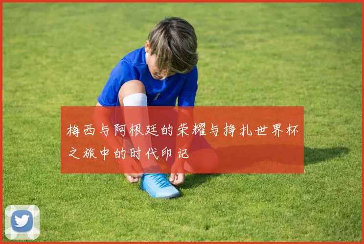 梅西与阿根廷的荣耀与挣扎世界杯之旅中的时代印记