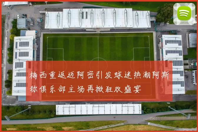 梅西重返迈阿密引发球迷热潮阿斯称俱乐部主场再掀狂欢盛宴