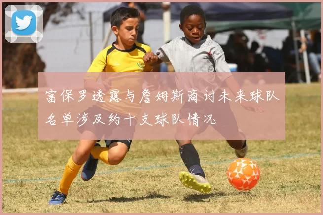 富保罗透露与詹姆斯商讨未来球队名单涉及约十支球队情况
