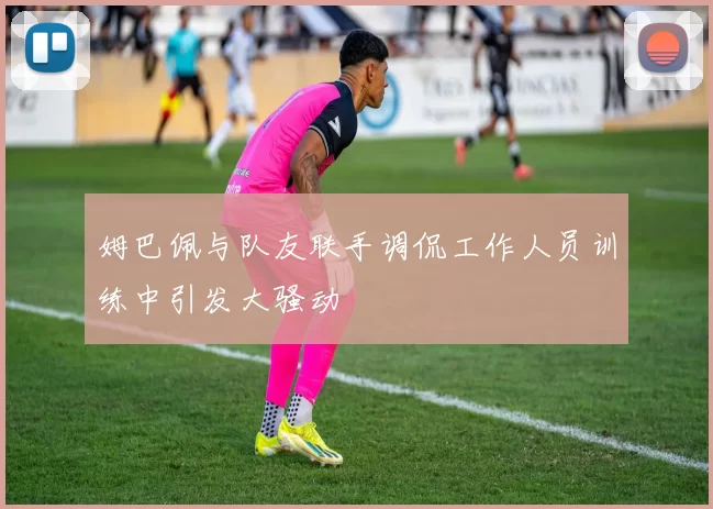 姆巴佩与队友联手调侃工作人员训练中引发大骚动
