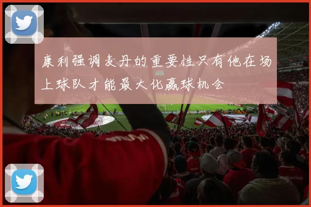 康利强调麦丹的重要性只有他在场上球队才能最大化赢球机会