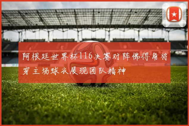 阿根廷世界杯116决赛对阵佛得角将穿主场球衣展现团队精神